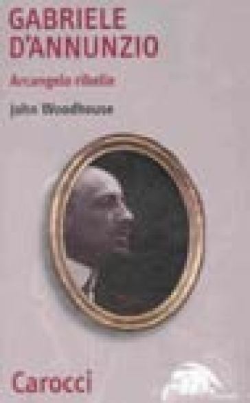 Gabriele D'Annunzio. Arcangelo ribelle - John Woodhouse