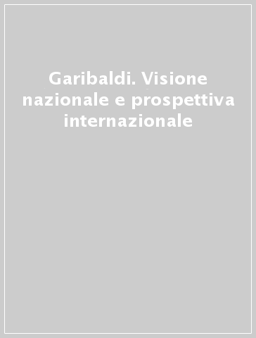 Garibaldi. Visione nazionale e prospettiva internazionale