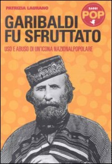 Garibaldi fu sfruttato. Uso e abuso di un'icona nazionalpopolare - Patrizia Laurano