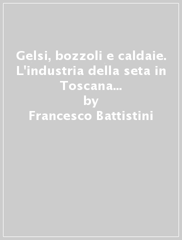 Gelsi, bozzoli e caldaie. L'industria della seta in Toscana tra città, borghi e campagne (secc. XVI-XVIII) - Francesco Battistini