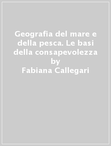 Geografia del mare e della pesca. Le basi della consapevolezza - Fabiana Callegari