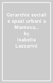 Gerarchie sociali e spazi urbani a Mantova dal comune alla signoria gonzaghesca