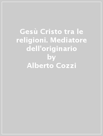 Gesù Cristo tra le religioni. Mediatore dell'originario - Alberto Cozzi