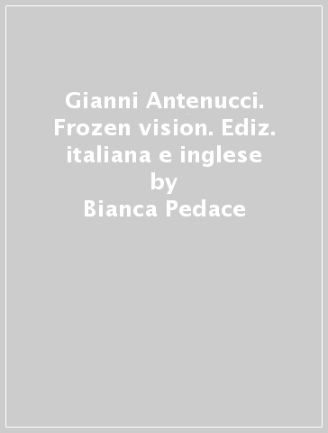 Gianni Antenucci. Frozen vision. Ediz. italiana e inglese - Bianca Pedace