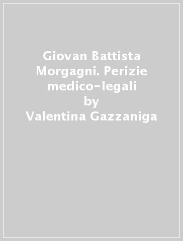 Giovan Battista Morgagni. Perizie medico-legali - Valentina Gazzaniga - Elio De Angelis