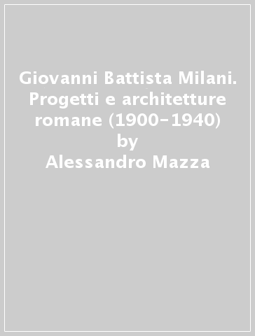 Giovanni Battista Milani. Progetti e architetture romane (1900-1940) - Alessandro Mazza