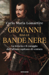 Giovanni dalle Bande Nere. La ferocia e il coraggio dell ultimo capitano di ventura