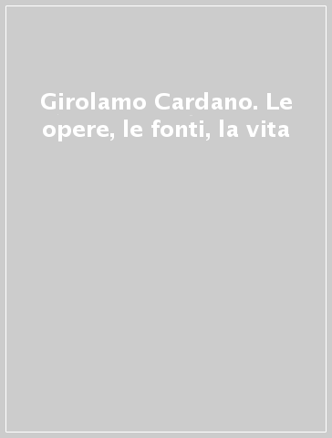 Girolamo Cardano. Le opere, le fonti, la vita