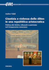 Giustizia e violenza delle élites in una repubblica aristocratica. Politica del diritto, tribunali e patriziato nel Cinquecento veneziano