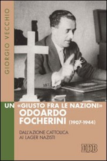 Un «Giusto fra le Nazioni» Odoardi Focherini (1907-1944). Dall'Azione Cattolica ai lager nazisti - Giorgio Vecchio