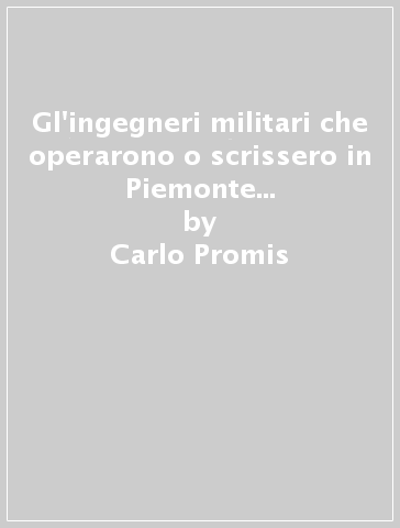 Gl'ingegneri militari che operarono o scrissero in Piemonte dal 1300 al 1650 (rist. anast. Torino, 1871) - Carlo Promis