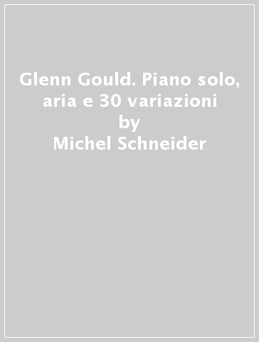 Glenn Gould. Piano solo, aria e 30 variazioni - Michel Schneider