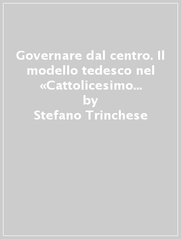 Governare dal centro. Il modello tedesco nel «Cattolicesimo politico» italiano del '900 - Stefano Trinchese