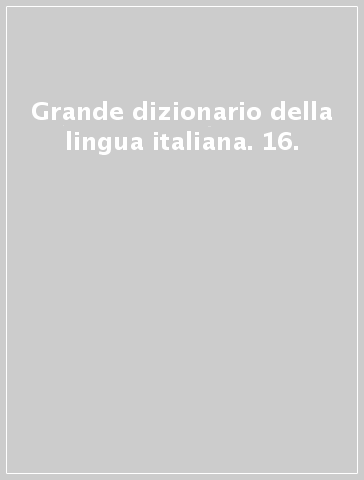 Grande dizionario della lingua italiana. 16.