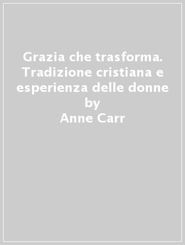 Grazia che trasforma. Tradizione cristiana e esperienza delle donne - Anne Carr