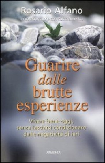 Guarire dalle brutte esperienze. Vivere bene oggi, senza lasciarsi condizionare dalle negatività di ieri - Rosario Alfano