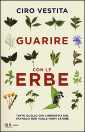 Guarire con le erbe. Tutto quello che l industria del farmaco non vuole farvi sapere