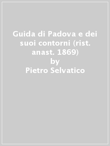 Guida di Padova e dei suoi contorni (rist. anast. 1869) - Pietro Selvatico