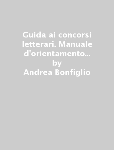 Guida ai concorsi letterari. Manuale d'orientamento per scrittori e poeti fra oltre 150 rassegne - Andrea Bonfiglio