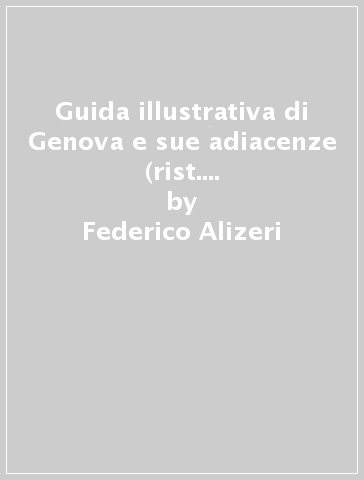 Guida illustrativa di Genova e sue adiacenze (rist. anast. Genova, 1875) - Federico Alizeri