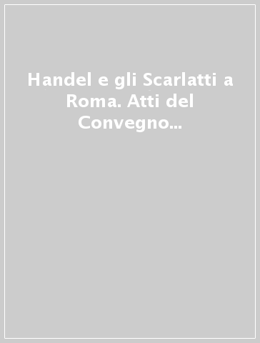 Handel e gli Scarlatti a Roma. Atti del Convegno internazionale di studi (Roma, 12-14 giugno 1985)