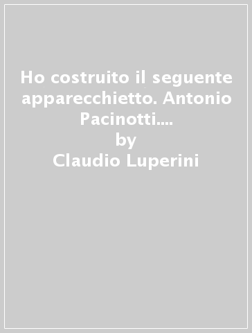 Ho costruito il seguente apparecchietto. Antonio Pacinotti. Manoscritti e strumenti - Claudio Luperini - Tiziana Paladini