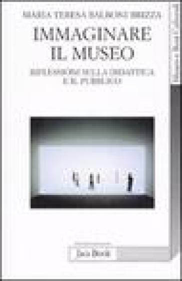 Immaginare il museo. Riflessioni sulla didattica e il pubblico - Maria Teresa Balboni Brizza