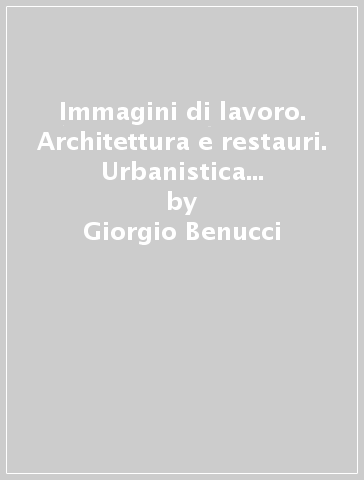 Immagini di lavoro. Architettura e restauri. Urbanistica e piani insediativi - Giorgio Benucci