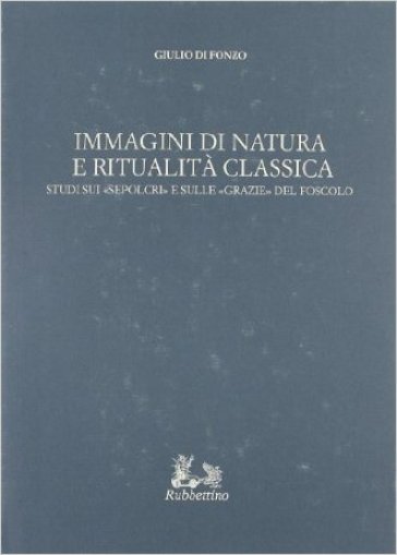 Immagini di natura e ritualità classica. Studi sui «Sepolcri» e sulle «Grazie» del Foscolo - Giulio Di Fonzo