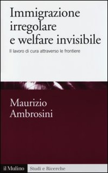 Immigrazione irregolare e welfare invisibile. Il lavoro di cura attraverso le frontiere - Maurizio Ambrosini