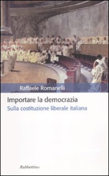 Importare la democrazia. Sulla costituzione liberale italiana - Raffaele Romanelli