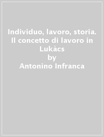 Individuo, lavoro, storia. Il concetto di lavoro in Lukàcs - Antonino Infranca