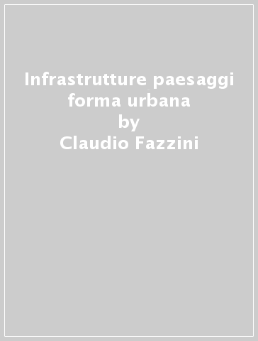 Infrastrutture paesaggi forma urbana - Claudio Fazzini - Ida Russo