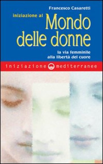 Iniziazione al mondo delle donne. La via femminile alla libertà del cuore - Francesco Casaretti