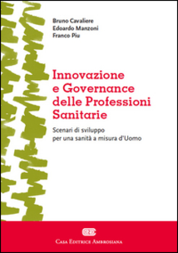 Innovazione e governance delle professioni sanitarie. Scenari di sviluppo per una sanità a misura d'Uomo - Bruno Cavaliere - Edoardo Manzoni - Franco Piu