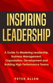 Inspiring Leadership: A Guide To Mastering Leadership, Business Management, Organisation, Development and Building High Performance Teams