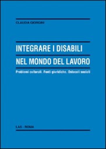 Integrare i disabili nel mondo del lavoro. Problemi culturali. Fonti giuridiche. Ostacoli sociali - Claudia Giorgini