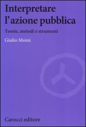 Interpretare l'azione pubblica. Teoria, metodi e strumenti - Giulio Moini