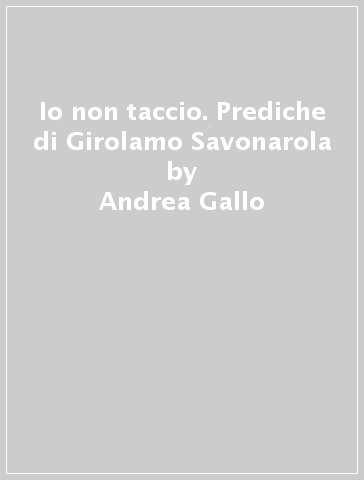 Io non taccio. Prediche di Girolamo Savonarola - Andrea Gallo - Stefano Massini