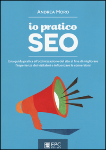 Io pratico SEO. Una guida pratica all'ottimizzazione del sito al fine di migliorare l'esperienza dei visitatori e influenzare le conversioni - Andrea Moro