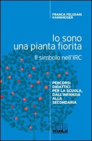 Io sono una pianta fiorita. Il simbolo nell'IRC. Percorsi didattici per la scuola, dall'infanzia alla secondaria - Franca Feliziani Kannheiser