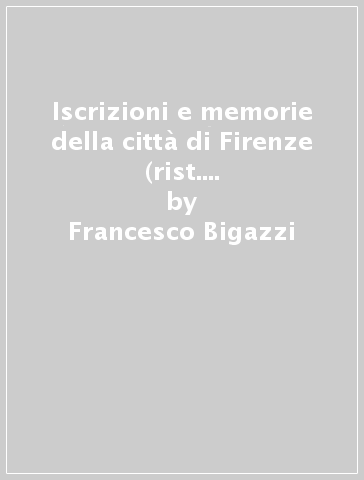 Iscrizioni e memorie della città di Firenze (rist. anast. Firenze, 1886) - Francesco Bigazzi