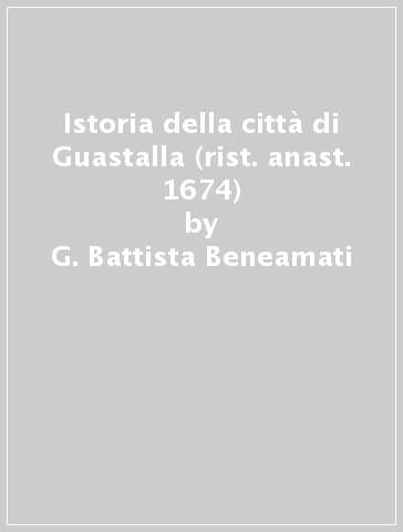 Istoria della città di Guastalla (rist. anast. 1674) - G. Battista Beneamati