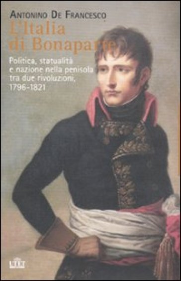 L'Italia di Bonaparte. Politica, statualità e nazione nella penisola tra due rivoluzioni, 1796-1812 - Antonino De Francesco