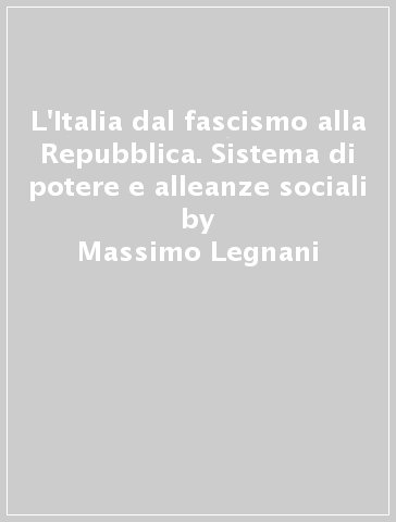 L'Italia dal fascismo alla Repubblica. Sistema di potere e alleanze sociali - Massimo Legnani