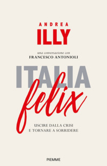 Italia felix. Uscire dalla crisi e tornare a sorridere - Andrea Illy - Francesco Antonioli