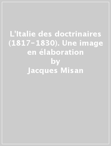 L'Italie des doctrinaires (1817-1830). Une image en élaboration - Jacques Misan