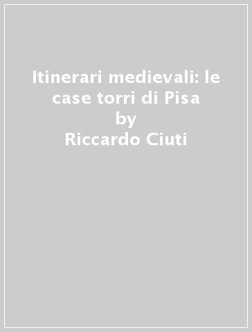 Itinerari medievali: le case torri di Pisa - Simona Lunatici - Riccardo Ciuti