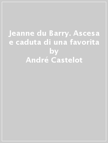 Jeanne du Barry. Ascesa e caduta di una favorita - André Castelot