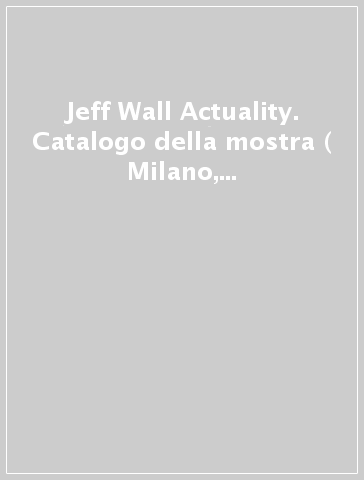 Jeff Wall Actuality. Catalogo della mostra ( Milano, 19 marzo-9 giugno 2013). Ediz. illustrata